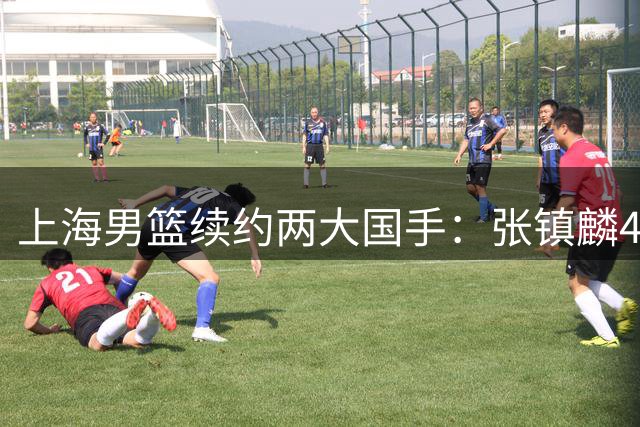 上海男篮续约两大国手：张镇麟4年顶薪 偰李永炜3年B类合同
