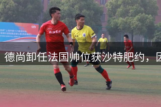 德尚卸任法国帅位获沙特肥约，因战略分歧谈判陷入僵局